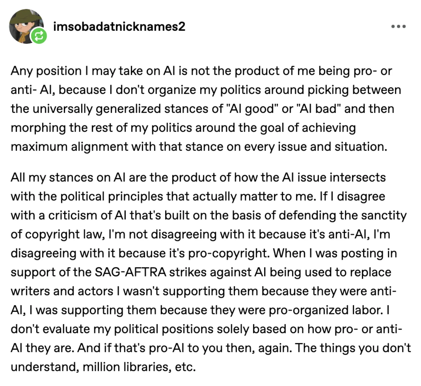 Tumblr user "imsobadatnicknames2":
"Any position I may take on AI is not the product of me being pro- or anti- AI, because I don't organize my politics around picking between the universally generalized stances of "AI good" or "AI bad" and then morphing the rest of my politics around the goal of achieving maximum alignment with that stance on every issue and situation.
All my stances on AI are the product of how the AI issue intersects with the political principles that actually matter to me. If I disagree with a criticism of AI that's built on the basis of defending the sanctity of copyright law, I'm not disagreeing with it because it's anti-AI, I'm disagreeing with it because it's pro-copyright. When I was posting in support of the SAG-AFTRA strikes against AI being used to replace writers and actors I wasn't supporting them because they were anti-AI, I was supporting them because they were pro-organized labor. I don't evaluate my political positions solely based on how pro- or anti-AI they are. And if that's pro-AI to you then, again. The things you don't understand, million libraries, etc."