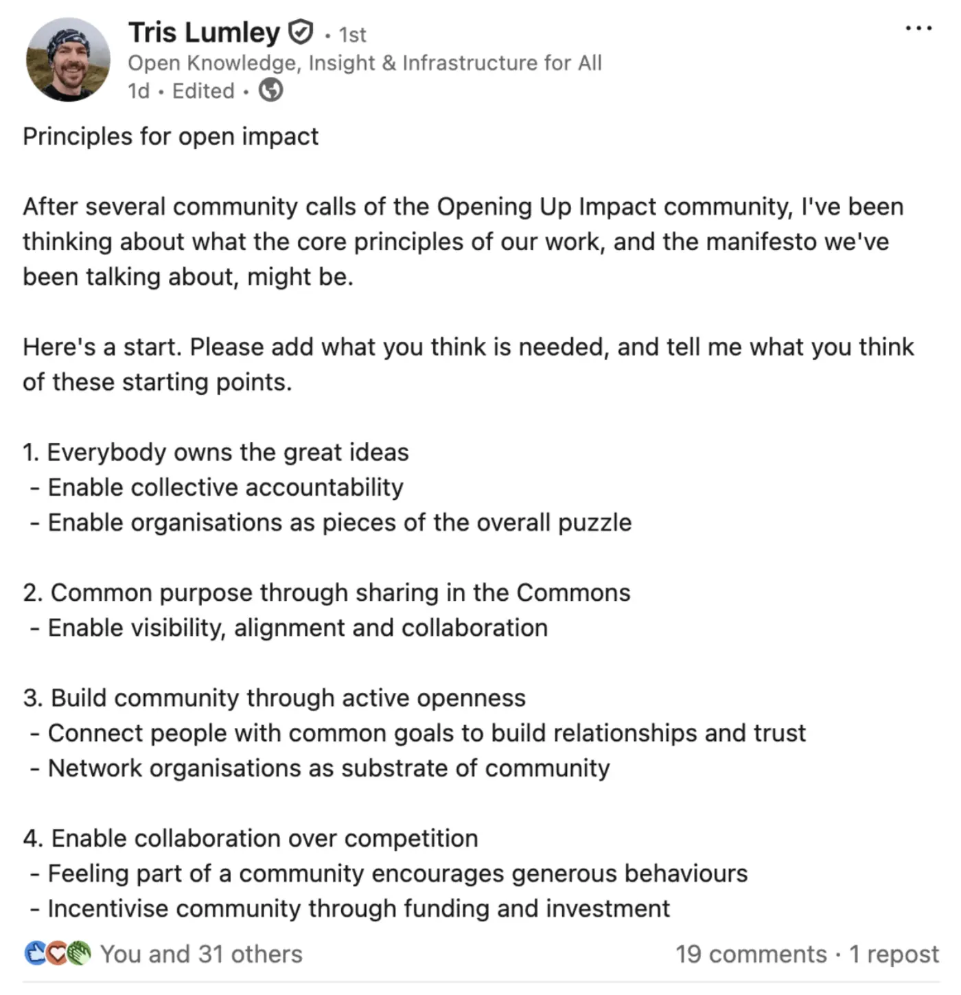 Principles for open impact
After several community calls of the Opening Up Impact community, I've been thinking about what the core principles of our work, and the manifesto we've been talking about, might be.
Here's a start. Please add what you think is needed, and tell me what you think of these starting points.
1. Everybody owns the great ideas
- Enable collective accountability
- Enable organisations as pieces of the overall puzzle
2. Common purpose through sharing in the Commons
- Enable visibility, alignment and collaboration
3. Build community through active openness
- Connect people with common goals to build relationships and trust
- Network organisations as substrate of community
4. Enable collaboration over competition
- Feeling part of a community encourages generous behaviours
- Incentivise community through funding and investment