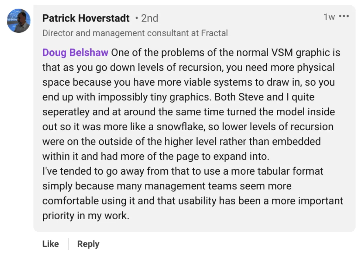 Doug Belshaw One of the problems of the normal VSM graphic is that as you go down levels of recursion, you need more physical space because you have more viable systems to draw in, so you end up with impossibly tiny graphics. Both Steve and I quite seperatley and at around the same time turned the model inside out so it was more like a snowflake, so lower levels of recursion were on the outside of the higher level rather than embedded within it and had more of the page to expand into.
I've tended to go away from that to use a more tabular format simply because many management teams seem more comfortable using it and that usability has been a more important priority in my work.